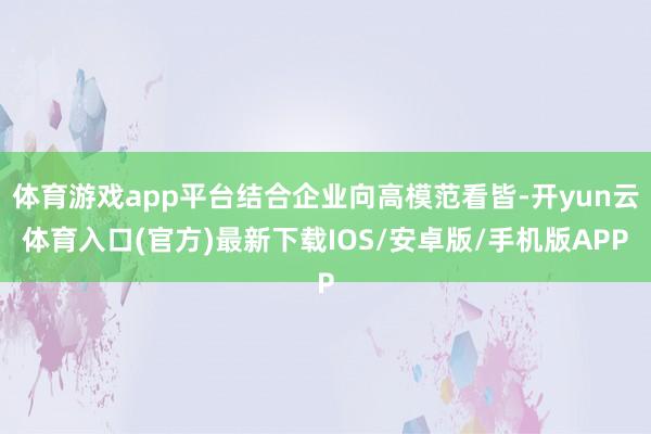 体育游戏app平台结合企业向高模范看皆-开yun云体育入口(官方)最新下载IOS/安卓版/手机版AP