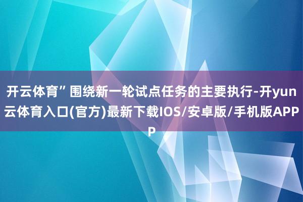 开云体育”　　围绕新一轮试点任务的主要执行-开yun云体育入口(官方)最新下载IOS/安卓版/手机版