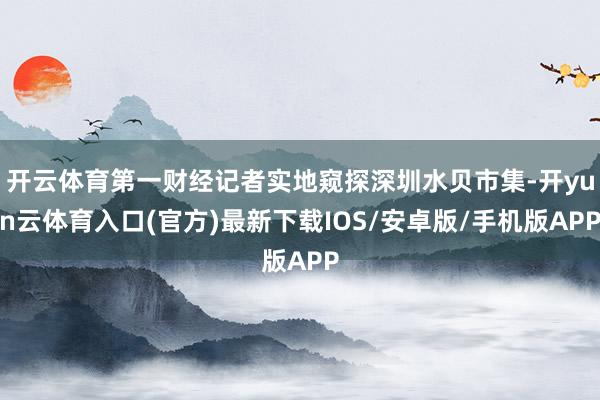 开云体育第一财经记者实地窥探深圳水贝市集-开yun云体育入口(官方)最新下载IOS/安卓版/手机版A