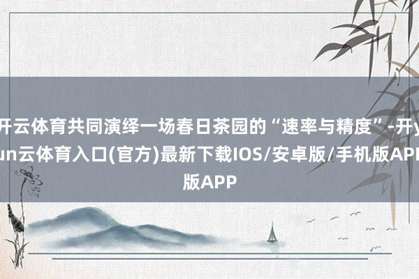 开云体育共同演绎一场春日茶园的“速率与精度”-开yun云体育入口(官方)最新下载IOS/安卓版/手机