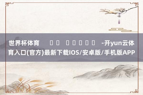 世界杯体育      		  					  -开yun云体育入口(官方)最新下载IOS/安卓版/手机版APP