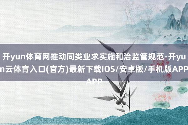 开yun体育网推动同类业求实施和洽监管规范-开yun云体育入口(官方)最新下载IOS/安卓版/手机版APP