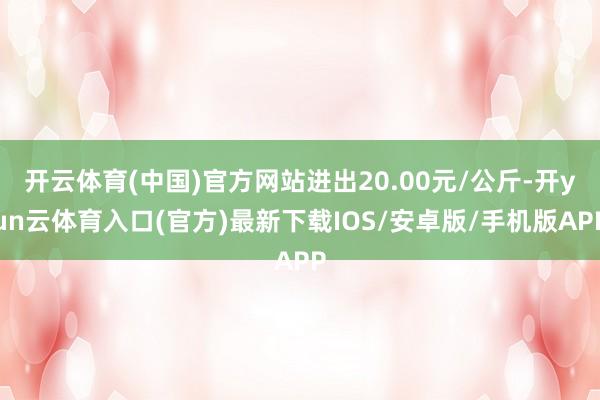 开云体育(中国)官方网站进出20.00元/公斤-开yun云体育入口(官方)最新下载IOS/安卓版/手机版APP