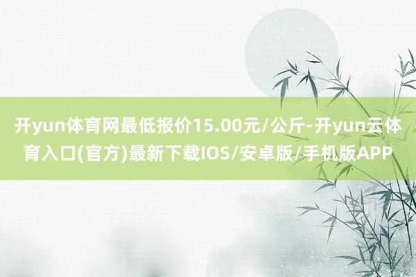 开yun体育网最低报价15.00元/公斤-开yun云体育入口(官方)最新下载IOS/安卓版/手机版APP