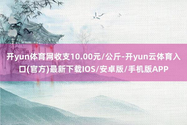 开yun体育网收支10.00元/公斤-开yun云体育入口(官方)最新下载IOS/安卓版/手机版APP