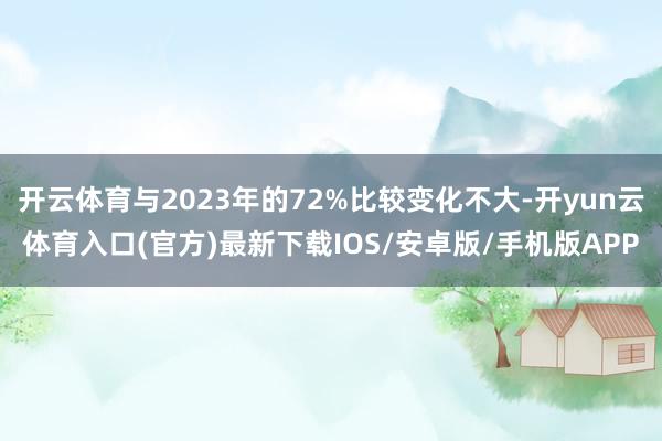 开云体育与2023年的72%比较变化不大-开yun云体育入口(官方)最新下载IOS/安卓版/手机版APP