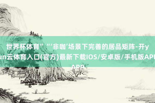 世界杯体育”　　“‘非咖’场景下完善的居品矩阵-开yun云体育入口(官方)最新下载IOS/安卓版/手机版APP