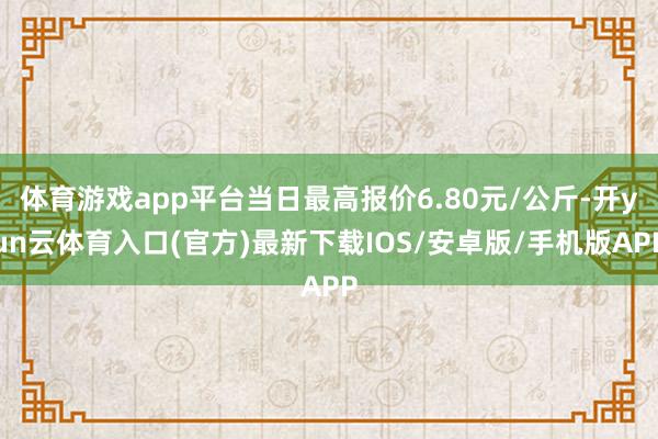 体育游戏app平台当日最高报价6.80元/公斤-开yun云体育入口(官方)最新下载IOS/安卓版/手机版APP