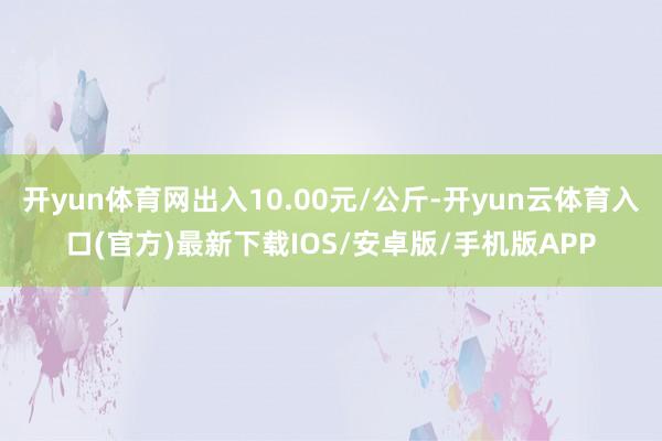 开yun体育网出入10.00元/公斤-开yun云体育入口(官方)最新下载IOS/安卓版/手机版APP