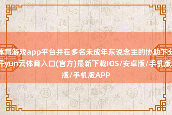 体育游戏app平台并在多名未成年东说念主的协助下分销-开yun云体育入口(官方)最新下载IOS/安卓版/手机版APP