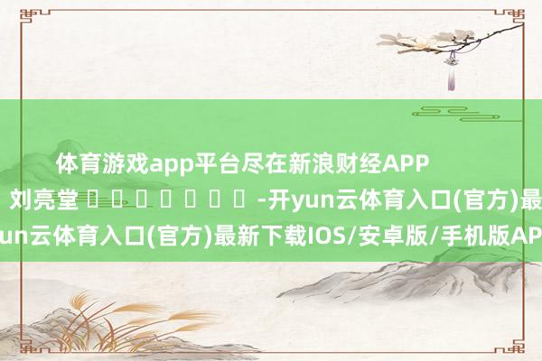 体育游戏app平台尽在新浪财经APP            						牵涉裁剪：刘亮堂 							-开yun云体育入口(官方)最新下载IOS/安卓版/手机版APP