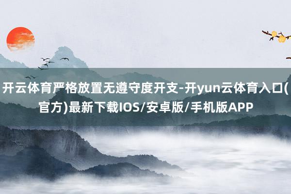 开云体育严格放置无遵守度开支-开yun云体育入口(官方)最新下载IOS/安卓版/手机版APP
