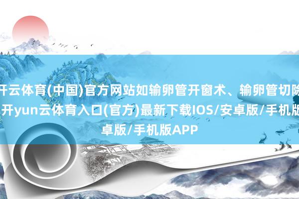 开云体育(中国)官方网站如输卵管开窗术、输卵管切除术等-开yun云体育入口(官方)最新下载IOS/安