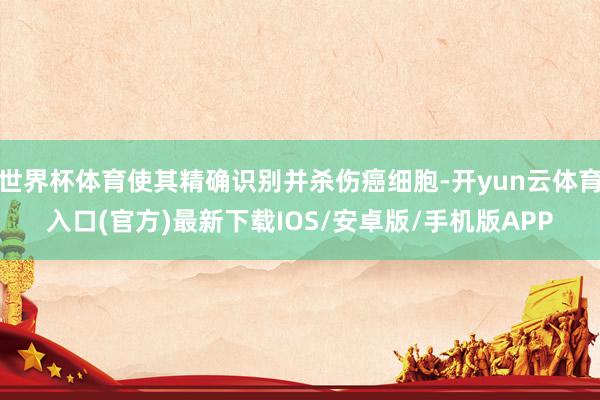 世界杯体育使其精确识别并杀伤癌细胞-开yun云体育入口(官方)最新下载IOS/安卓版/手机版APP