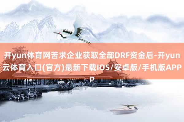 开yun体育网苦求企业获取全部DRF资金后-开yun云体育入口(官方)最新下载IOS/安卓版/手机版