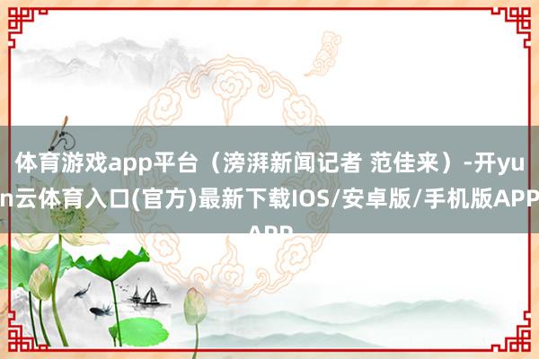 体育游戏app平台（滂湃新闻记者 范佳来）-开yun云体育入口(官方)最新下载IOS/安卓版/手机版
