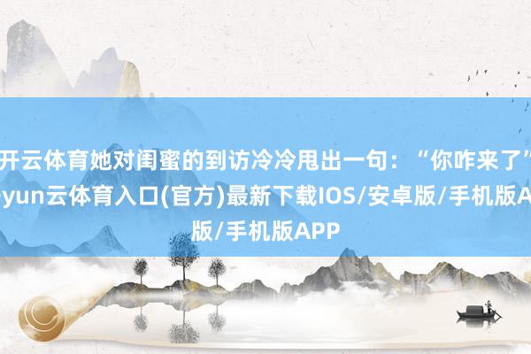 开云体育她对闺蜜的到访冷冷甩出一句:“你咋来了”-开yun云体育入口(官方)最新下载IOS/安卓版/手机版APP