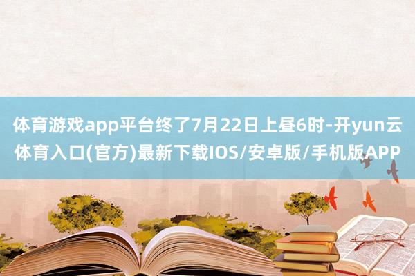体育游戏app平台终了7月22日上昼6时-开yun云体育入口(官方)最新下载IOS/安卓版/手机版APP