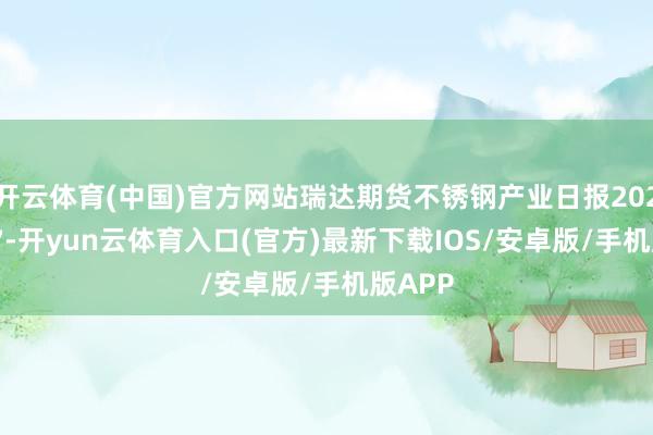 开云体育(中国)官方网站瑞达期货不锈钢产业日报20250807-开yun云体育入口(官方)最新下载IOS/安卓版/手机版APP