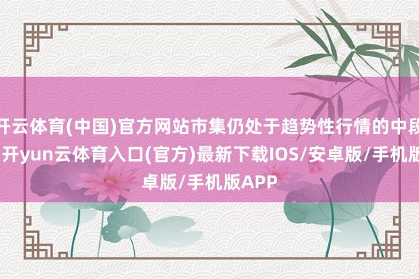 开云体育(中国)官方网站市集仍处于趋势性行情的中段阶段-开yun云体育入口(官方)最新下载IOS/安