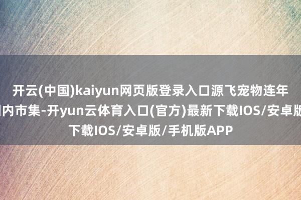 开云(中国)kaiyun网页版登录入口源飞宠物连年来积极布局国内市集-开yun云体育入口(官方)最新