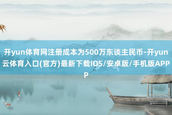 开yun体育网注册成本为500万东谈主民币-开yun云体育入口(官方)最新下载IOS/安卓版/手机版APP