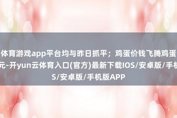 体育游戏app平台均与昨日抓平；　　鸡蛋价钱飞腾鸡蛋为3.79元-开yun云体育入口(官方)最新下载IOS/安卓版/手机版APP
