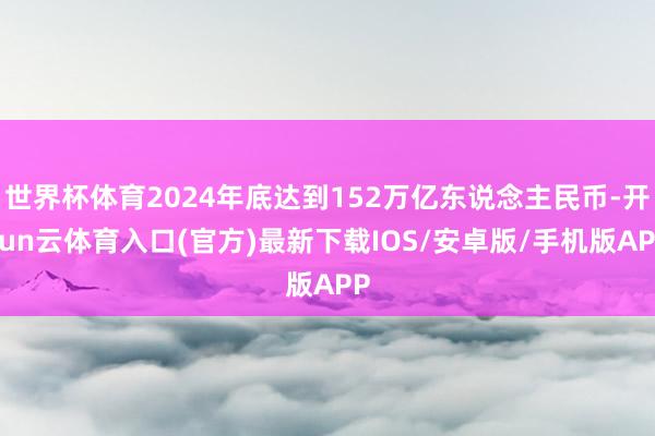 世界杯体育2024年底达到152万亿东说念主民币-开yun云体育入口(官方)最新下载IOS/安卓版/手机版APP