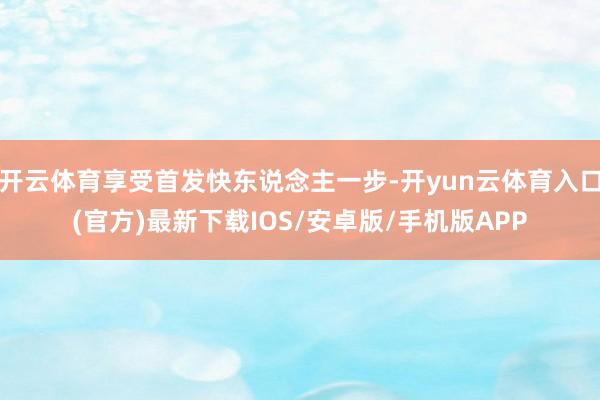 开云体育享受首发快东说念主一步-开yun云体育入口(官方)最新下载IOS/安卓版/手机版APP