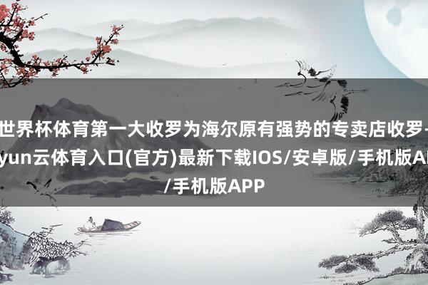 世界杯体育第一大收罗为海尔原有强势的专卖店收罗-开yun云体育入口(官方)最新下载IOS/安卓版/手机版APP