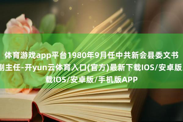 体育游戏app平台1980年9月任中共新会县委文书、县革委会副主任-开yun云体育入口(官方)最新下载IOS/安卓版/手机版APP