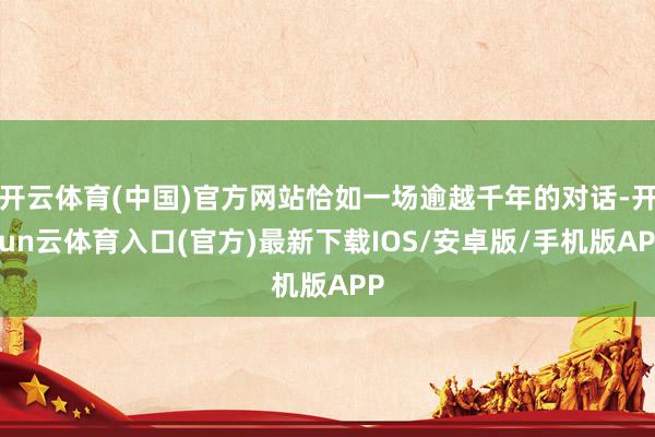 开云体育(中国)官方网站恰如一场逾越千年的对话-开yun云体育入口(官方)最新下载IOS/安卓版/手机版APP