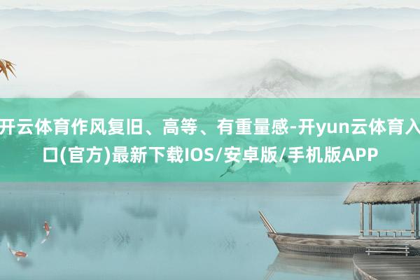 开云体育作风复旧、高等、有重量感-开yun云体育入口(官方)最新下载IOS/安卓版/手机版APP