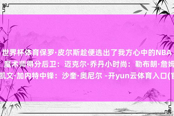 世界杯体育保罗·皮尔斯趁便选出了我方心中的NBA历史最好声势：控卫位置：魔术师得分后卫：迈克尔·乔丹小时尚：勒布朗·詹姆斯大时尚：凯文·加内特中锋：沙奎·奥尼尔 -开yun云体育入口(官方)最新下载IOS/安卓版/手机版APP