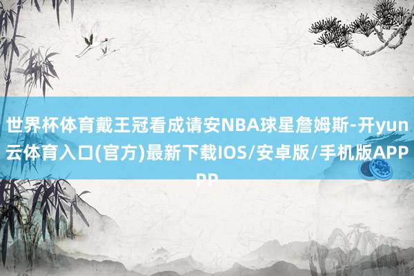 世界杯体育戴王冠看成请安NBA球星詹姆斯-开yun云体育入口(官方)最新下载IOS/安卓版/手机版APP