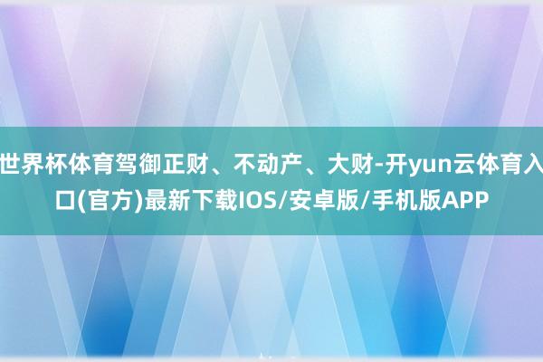 世界杯体育驾御正财、不动产、大财-开yun云体育入口(官方)最新下载IOS/安卓版/手机版APP