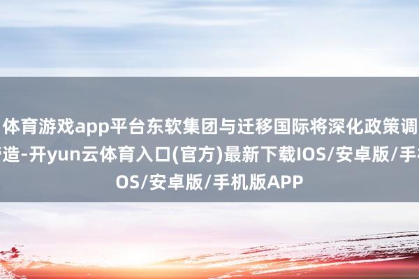 体育游戏app平台东软集团与迁移国际将深化政策调解体系缔造-开yun云体育入口(官方)最新下载IOS/安卓版/手机版APP