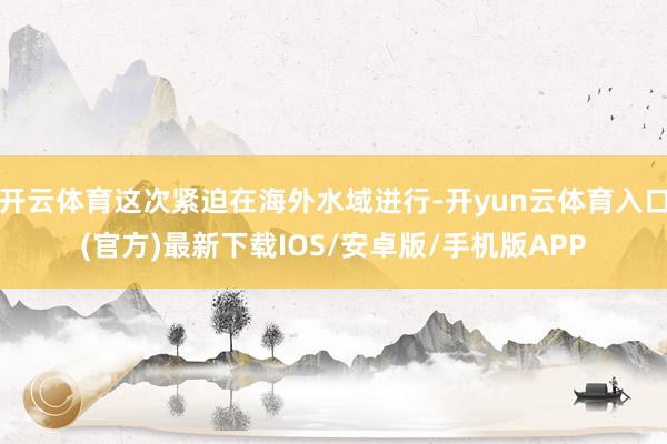 开云体育这次紧迫在海外水域进行-开yun云体育入口(官方)最新下载IOS/安卓版/手机版APP