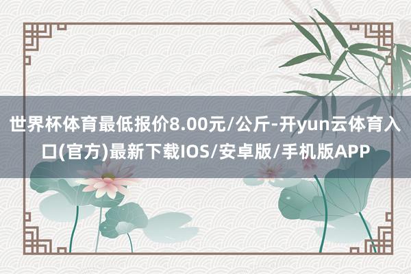 世界杯体育最低报价8.00元/公斤-开yun云体育入口(官方)最新下载IOS/安卓版/手机版APP