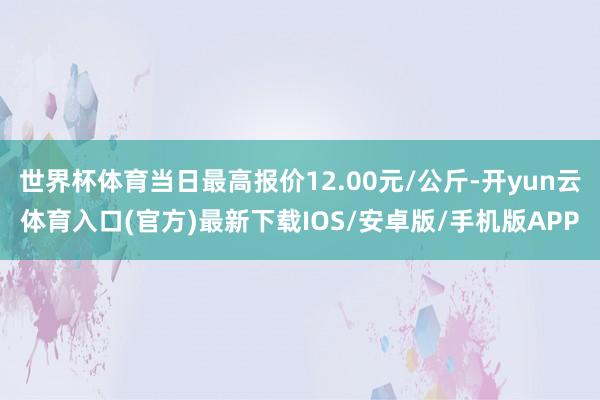 世界杯体育当日最高报价12.00元/公斤-开yun云体育入口(官方)最新下载IOS/安卓版/手机版APP