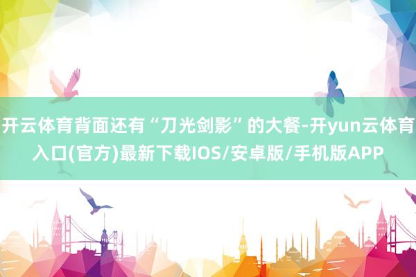 开云体育背面还有“刀光剑影”的大餐-开yun云体育入口(官方)最新下载IOS/安卓版/手机版APP