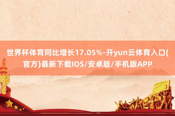 世界杯体育同比增长17.05%-开yun云体育入口(官方)最新下载IOS/安卓版/手机版APP