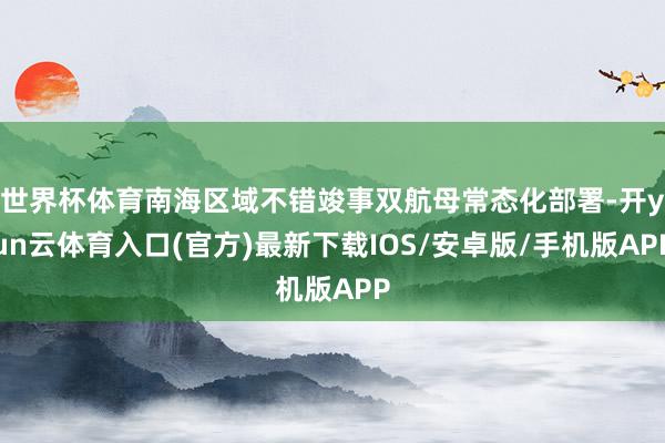 世界杯体育南海区域不错竣事双航母常态化部署-开yun云体育入口(官方)最新下载IOS/安卓版/手机版APP
