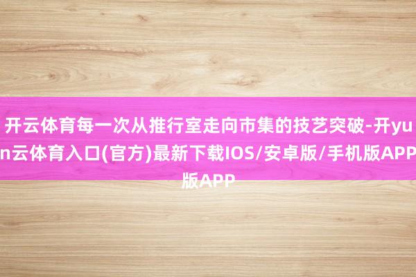 开云体育每一次从推行室走向市集的技艺突破-开yun云体育入口(官方)最新下载IOS/安卓版/手机版APP