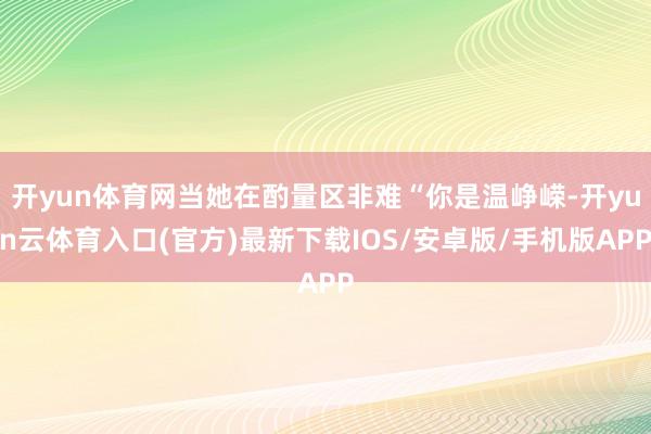 开yun体育网当她在酌量区非难“你是温峥嵘-开yun云体育入口(官方)最新下载IOS/安卓版/手机版APP